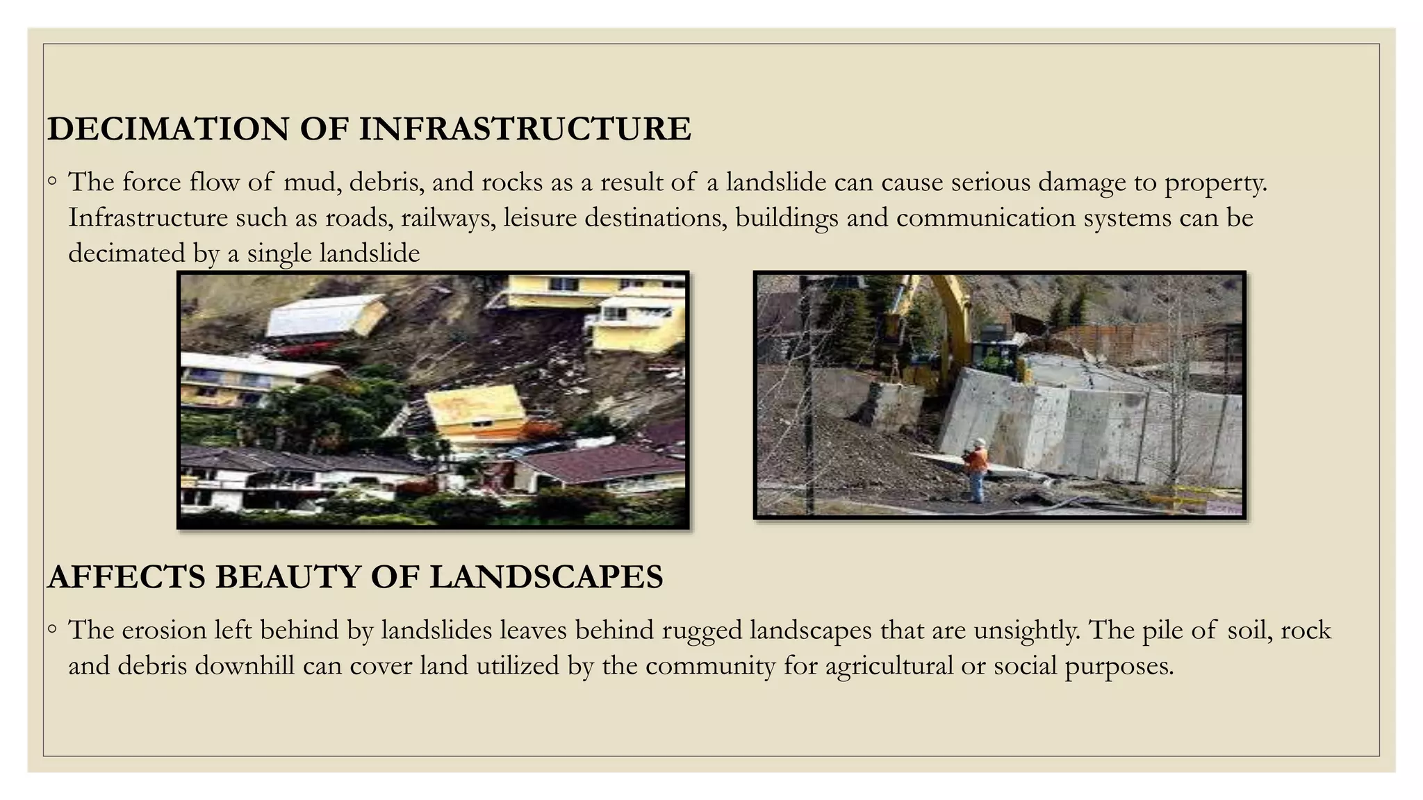 DECIMATION OF INFRASTRUCTURE
◦ The force flow of mud, debris, and rocks as a result of a landslide can cause serious damage to property.
Infrastructure such as roads, railways, leisure destinations, buildings and communication systems can be
decimated by a single landslide
AFFECTS BEAUTY OF LANDSCAPES
◦ The erosion left behind by landslides leaves behind rugged landscapes that are unsightly. The pile of soil, rock
and debris downhill can cover land utilized by the community for agricultural or social purposes.
 