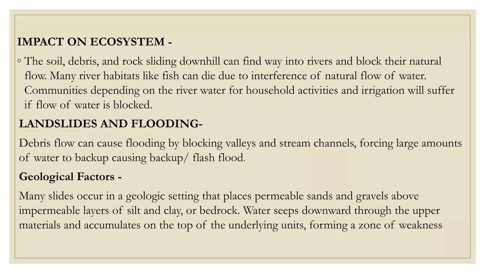 IMPACT ON ECOSYSTEM -
◦ The soil, debris, and rock sliding downhill can find way into rivers and block their natural
flow. Many river habitats like fish can die due to interference of natural flow of water.
Communities depending on the river water for household activities and irrigation will suffer
if flow of water is blocked.
LANDSLIDES AND FLOODING-
Debris flow can cause flooding by blocking valleys and stream channels, forcing large amounts
of water to backup causing backup/ flash flood.
Geological Factors -
Many slides occur in a geologic setting that places permeable sands and gravels above
impermeable layers of silt and clay, or bedrock. Water seeps downward through the upper
materials and accumulates on the top of the underlying units, forming a zone of weakness
 