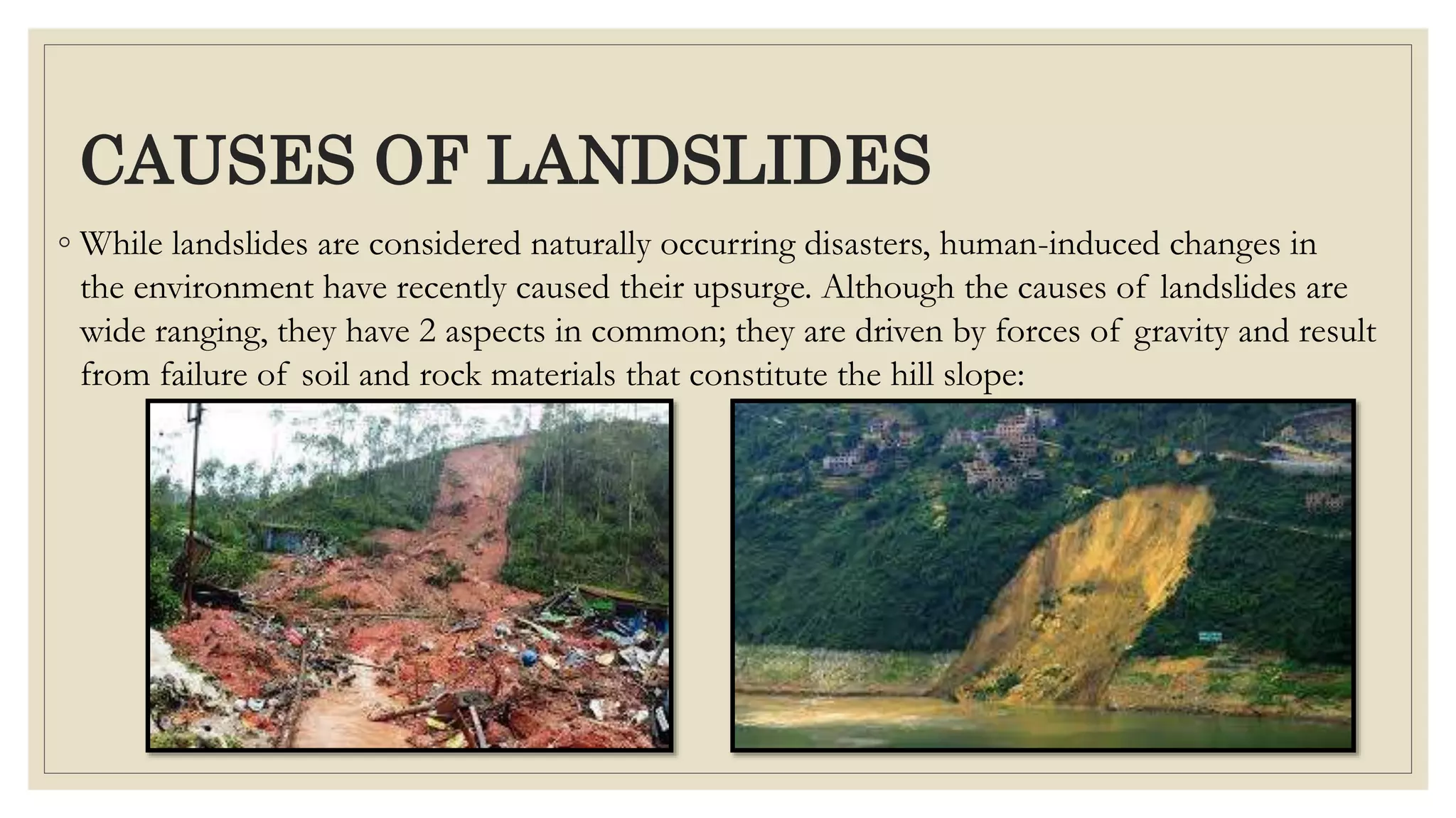 CAUSES OF LANDSLIDES
◦ While landslides are considered naturally occurring disasters, human-induced changes in
the environment have recently caused their upsurge. Although the causes of landslides are
wide ranging, they have 2 aspects in common; they are driven by forces of gravity and result
from failure of soil and rock materials that constitute the hill slope:
 