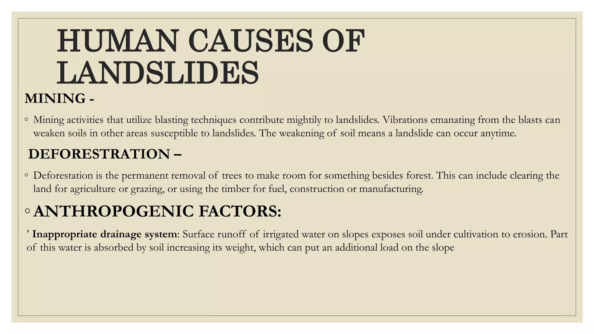 HUMAN CAUSES OF
LANDSLIDES
MINING -
◦ Mining activities that utilize blasting techniques contribute mightily to landslides. Vibrations emanating from the blasts can
weaken soils in other areas susceptible to landslides. The weakening of soil means a landslide can occur anytime.
DEFORESTRATION –
◦ Deforestation is the permanent removal of trees to make room for something besides forest. This can include clearing the
land for agriculture or grazing, or using the timber for fuel, construction or manufacturing.
◦ ANTHROPOGENIC FACTORS:
 Inappropriate drainage system: Surface runoff of irrigated water on slopes exposes soil under cultivation to erosion. Part
of this water is absorbed by soil increasing its weight, which can put an additional load on the slope
 