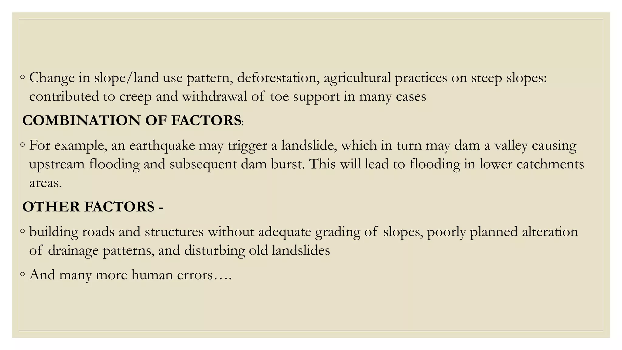 ◦ Change in slope/land use pattern, deforestation, agricultural practices on steep slopes:
contributed to creep and withdrawal of toe support in many cases
COMBINATION OF FACTORS:
◦ For example, an earthquake may trigger a landslide, which in turn may dam a valley causing
upstream flooding and subsequent dam burst. This will lead to flooding in lower catchments
areas.
OTHER FACTORS -
◦ building roads and structures without adequate grading of slopes, poorly planned alteration
of drainage patterns, and disturbing old landslides
◦ And many more human errors….
 