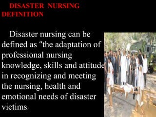 DISASTER NURSING
DEFINITION
Disaster nursing can be
defined as “the adaptation of
professional nursing
knowledge, skills and attitude
in recognizing and meeting
the nursing, health and
emotional needs of disaster
victims.”
 
