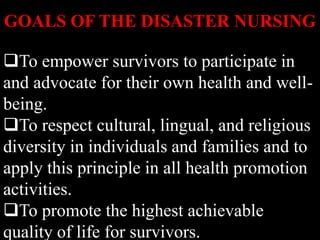To empower survivors to participate in
and advocate for their own health and well-
being.
To respect cultural, lingual, and religious
diversity in individuals and families and to
apply this principle in all health promotion
activities.
To promote the highest achievable
quality of life for survivors.
GOALS OF THE DISASTER NURSING
 