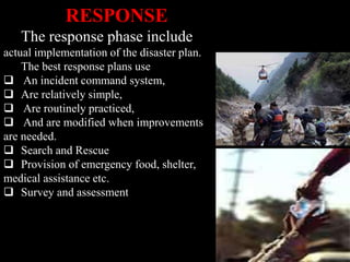 RESPONSE
The response phase include
actual implementation of the disaster plan.
The best response plans use
 An incident command system,
 Are relatively simple,
 Are routinely practiced,
 And are modified when improvements
are needed.
 Search and Rescue
 Provision of emergency food, shelter,
medical assistance etc.
 Survey and assessment
 