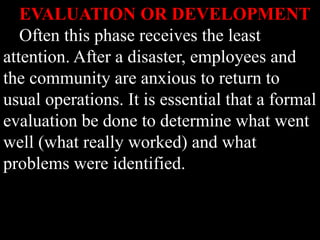 EVALUATION OR DEVELOPMENT
Often this phase receives the least
attention. After a disaster, employees and
the community are anxious to return to
usual operations. It is essential that a formal
evaluation be done to determine what went
well (what really worked) and what
problems were identified.
 