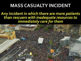 MASS CASUALTY INCIDENT
Any incident in which there are more patients
than rescuers with inadequate resources to
immediately care for them
 