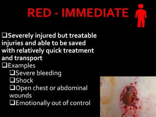 RED - IMMEDIATE
Severely injured but treatable
injuries and able to be saved
with relatively quick treatment
and transport
Examples
Severe bleeding
Shock
Open chest or abdominal
wounds
Emotionally out of control
 