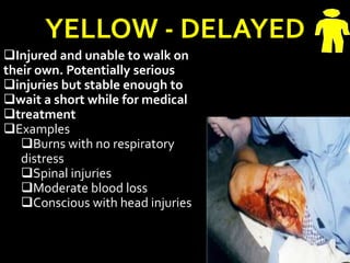 YELLOW - DELAYED
Injured and unable to walk on
their own. Potentially serious
injuries but stable enough to
wait a short while for medical
treatment
Examples
Burns with no respiratory
distress
Spinal injuries
Moderate blood loss
Conscious with head injuries
 