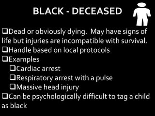 BLACK - DECEASED
Dead or obviously dying. May have signs of
life but injuries are incompatible with survival.
Handle based on local protocols
Examples
Cardiac arrest
Respiratory arrest with a pulse
Massive head injury
Can be psychologically difficult to tag a child
as black
 