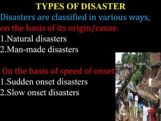 TYPES OF DISASTER
Disasters are classified in various ways,
on the basis of its origin/cause.
1.Natural disasters
2.Man-made disasters
On the basis of speed of onset-
1.Sudden onset disasters
2.Slow onset disasters
 