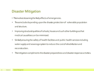 Disaster Mitigation
• Thisinvolveslesseningthelikelyeffectsofemergencies.
• T
heseincludedepending uponthe disaster,protectionof vulnerable population
and structure.
• Improvingstructuralqualitiesofschools,housesand suchother buildingssothat
medicalcausalitiescan be minimized.
• Similarlyensuringthe safety of health facilitiesand public health servicesincluding
watersupplyand sewerage systemtoreduce the costofrehabilitationand
reconstruction.
• Thismitigationcompliments thedisasterpreparednessand disasterresponseactivities.
10 7/13/2021 Disaster Management
 