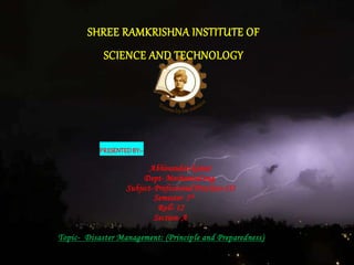 SHREE RAMKRISHNA INSTITUTE OF
SCIENCE AND TECHNOLOGY
PRESENTEDBY:~
Abhinandan kumar
Dept- Mechanical eng.
Subject-Professional Practices-III
Semester- 5th
Roll- 12
Section-A
Topic- Disaster Management: (Principle and Preparedness)
 