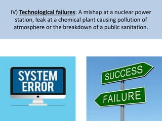 IV) Technological failures: A mishap at a nuclear power
station, leak at a chemical plant causing pollution of
atmosphere or the breakdown of a public sanitation.
 