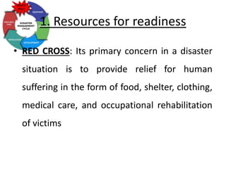1. Resources for readiness
• RED CROSS: Its primary concern in a disaster
situation is to provide relief for human
suffering in the form of food, shelter, clothing,
medical care, and occupational rehabilitation
of victims
 
