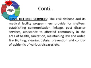 Conti..
• CIVIL DEFENCE SERVICES: The civil defense and its
medical facility programmers provide for shelters,
establishing communication linkage, post disaster
services, assistance to affected community in the
area of health, sanitation, maintaining law and order,
fire fighting, clearing debris, prevention and control
of epidemic of various diseases etc.
 
