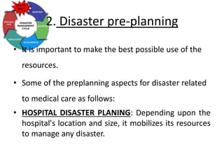 2. Disaster pre-planning
• It is important to make the best possible use of the
resources.
• Some of the preplanning aspects for disaster related
to medical care as follows:
• HOSPITAL DISASTER PLANING: Depending upon the
hospital's location and size, it mobilizes its resources
to manage any disaster.
 