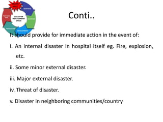 Conti..
It should provide for immediate action in the event of:
I. An internal disaster in hospital itself eg. Fire, explosion,
etc.
ii. Some minor external disaster.
iii. Major external disaster.
iv. Threat of disaster.
v. Disaster in neighboring communities/country
 