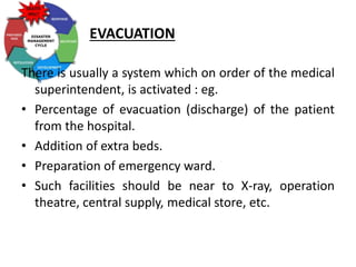 EVACUATION
There is usually a system which on order of the medical
superintendent, is activated : eg.
• Percentage of evacuation (discharge) of the patient
from the hospital.
• Addition of extra beds.
• Preparation of emergency ward.
• Such facilities should be near to X-ray, operation
theatre, central supply, medical store, etc.
 
