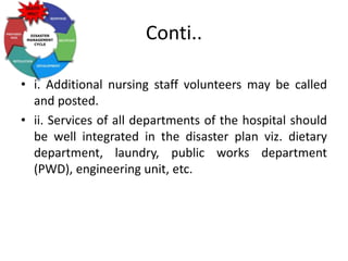 Conti..
• i. Additional nursing staff volunteers may be called
and posted.
• ii. Services of all departments of the hospital should
be well integrated in the disaster plan viz. dietary
department, laundry, public works department
(PWD), engineering unit, etc.
 