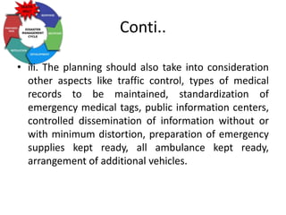 Conti..
• iii. The planning should also take into consideration
other aspects like traffic control, types of medical
records to be maintained, standardization of
emergency medical tags, public information centers,
controlled dissemination of information without or
with minimum distortion, preparation of emergency
supplies kept ready, all ambulance kept ready,
arrangement of additional vehicles.
 