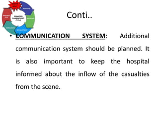 Conti..
• COMMUNICATION SYSTEM: Additional
communication system should be planned. It
is also important to keep the hospital
informed about the inflow of the casualties
from the scene.
 