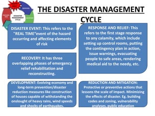 THE DISASTER MANAGEMENT
CYCLE
DISASTER EVENT: This refers to the
"REAL TIME“event of the hazard
occurring and affecting elements
of risk
RESPONSE AND RELIEF: This
refers to the first stage response
to any calamity, which include
setting up control rooms, putting
the contingency plan in action,
issue warnings, evacuating
people to safe areas, rendering
medical aid to the needy, etc.
RECOVERY: It has three
overlapping phases of emergency
relief rehabilitation and
reconstructing.
DEVELOPMENT: Evolving economy and
long-term prevention/disaster
reduction measures like construction
of houses capable of withstanding the
onslought of heavy rains, wind speeds
and shocks of earthquakes.
REDUCTION AND MITIGATION:
Protective or preventive actions that
lessons the scale of impact. Minimizing
the effects of disaster. Eg. building
codes and zoning, vulnerability
analyses, public education
 