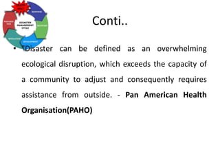 Conti..
• "Disaster can be defined as an overwhelming
ecological disruption, which exceeds the capacity of
a community to adjust and consequently requires
assistance from outside. - Pan American Health
Organisation(PAHO)
 