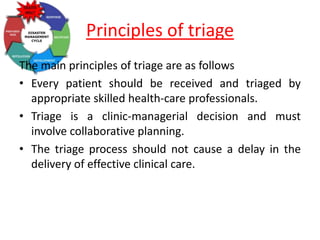 Principles of triage
The main principles of triage are as follows
• Every patient should be received and triaged by
appropriate skilled health-care professionals.
• Triage is a clinic-managerial decision and must
involve collaborative planning.
• The triage process should not cause a delay in the
delivery of effective clinical care.
 