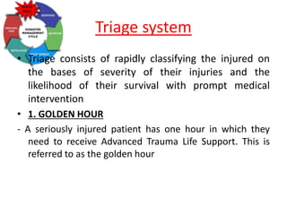 Triage system
• Triage consists of rapidly classifying the injured on
the bases of severity of their injuries and the
likelihood of their survival with prompt medical
intervention
• 1. GOLDEN HOUR
- A seriously injured patient has one hour in which they
need to receive Advanced Trauma Life Support. This is
referred to as the golden hour
 