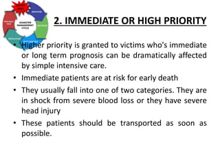 2. IMMEDIATE OR HIGH PRIORITY
• Higher priority is granted to victims who's immediate
or long term prognosis can be dramatically affected
by simple intensive care.
• Immediate patients are at risk for early death
• They usually fall into one of two categories. They are
in shock from severe blood loss or they have severe
head injury
• These patients should be transported as soon as
possible.
 