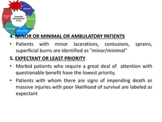 4. MINOR OR MINIMAL OR AMBULATORY PATIENTS
• Patients with minor lacerations, contusions, sprains,
superficial burns are identified as "minor/minimal"
5. EXPECTANT OR LEAST PRIORITY
• Morbid patients who require a great deal of attention with
questionable benefit have the lowest priority.
• Patients with whom there are signs of impending death or
massive injuries with poor likelihood of survival are labeled as
expectant
 