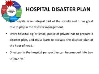 HOSPITAL DISASTER PLAN
• The hospital is an integral part of the society and it has great
role to play in the disaster management.
• Every hospital big or small, public or private has to prepare a
disaster plan, and must learn to activate the disaster plan at
the hour of need.
• Disasters in the hospital perspective can be grouped into two
categories:
 
