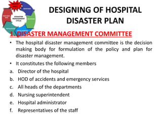 DESIGNING OF HOSPITAL
DISASTER PLAN
1. DISASTER MANAGEMENT COMMITTEE
• The hospital disaster management committee is the decision
making body for formulation of the policy and plan for
disaster management.
• It constitutes the following members
a. Director of the hospital
b. HOD of accidents and emergency services
c. All heads of the departments
d. Nursing superintendent
e. Hospital administrator
f. Representatives of the staff
 