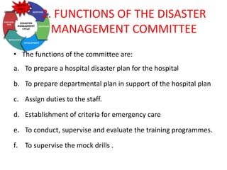 2. FUNCTIONS OF THE DISASTER
MANAGEMENT COMMITTEE
• The functions of the committee are:
a. To prepare a hospital disaster plan for the hospital
b. To prepare departmental plan in support of the hospital plan
c. Assign duties to the staff.
d. Establishment of criteria for emergency care
e. To conduct, supervise and evaluate the training programmes.
f. To supervise the mock drills .
 
