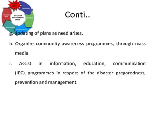 Conti..
g. Updating of plans as need arises.
h. Organise community awareness programmes, through mass
media
i. Assist in information, education, communication
(IEC)_programmes in respect of the disaster preparedness,
prevention and management.
 
