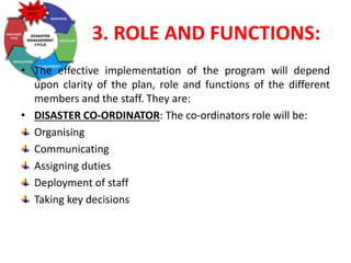 3. ROLE AND FUNCTIONS:
• The effective implementation of the program will depend
upon clarity of the plan, role and functions of the different
members and the staff. They are:
• DISASTER CO-ORDINATOR: The co-ordinators role will be:
Organising
Communicating
Assigning duties
Deployment of staff
Taking key decisions
 