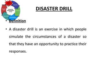DISASTER DRILL
• Definition
• A disaster drill is an exercise in which people
simulate the circumstances of a disaster so
that they have an opportunity to practice their
responses.
 