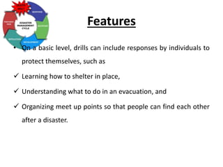 Features
• On a basic level, drills can include responses by individuals to
protect themselves, such as
 Learning how to shelter in place,
 Understanding what to do in an evacuation, and
 Organizing meet up points so that people can find each other
after a disaster.
 