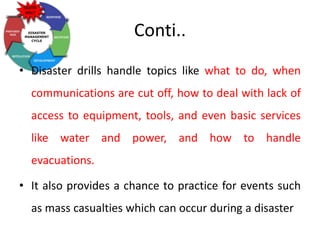 Conti..
• Disaster drills handle topics like what to do, when
communications are cut off, how to deal with lack of
access to equipment, tools, and even basic services
like water and power, and how to handle
evacuations.
• It also provides a chance to practice for events such
as mass casualties which can occur during a disaster
 