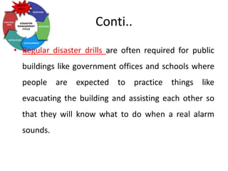 Conti..
• Regular disaster drills are often required for public
buildings like government offices and schools where
people are expected to practice things like
evacuating the building and assisting each other so
that they will know what to do when a real alarm
sounds.
 