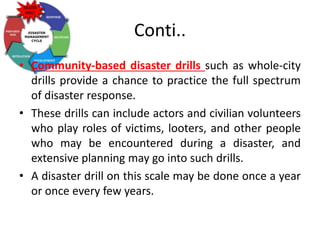 Conti..
• Community-based disaster drills such as whole-city
drills provide a chance to practice the full spectrum
of disaster response.
• These drills can include actors and civilian volunteers
who play roles of victims, looters, and other people
who may be encountered during a disaster, and
extensive planning may go into such drills.
• A disaster drill on this scale may be done once a year
or once every few years.
 