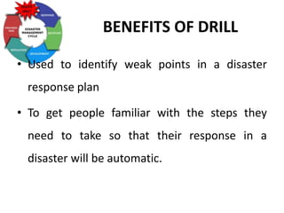 BENEFITS OF DRILL
• Used to identify weak points in a disaster
response plan
• To get people familiar with the steps they
need to take so that their response in a
disaster will be automatic.
 