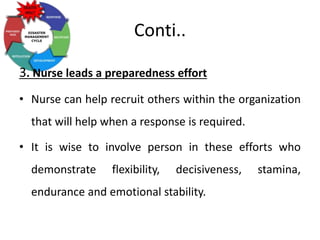 Conti..
3. Nurse leads a preparedness effort
• Nurse can help recruit others within the organization
that will help when a response is required.
• It is wise to involve person in these efforts who
demonstrate flexibility, decisiveness, stamina,
endurance and emotional stability.
 