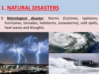 1. NATURAL DISASTERS
I) Metrological disaster: Storms (Cyclones, typhoons,
hurricanes, tornados, hailstorms, snowstorms), cold spells,
heat waves and droughts.
 
