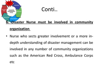 Conti..
6. Disaster Nurse must be involved in community
organization
• Nurse who sects greater involvement or a more in-
depth understanding of disaster management can be
involved in any number of community organizations
such as the American Red Cross, Ambulance Corps
etc
 