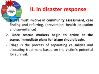 II. In disaster response
1. Nurse must involve in community assessment, case
finding and referring, (prevention, health education
and surveillance)
2. Once rescue workers begin to arrive at the
scene, immediate plans for triage should begin.
- Triage is the process of separating causalities and
allocating treatment based on the victim's potential
for survival.
 