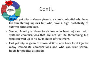 Conti..
• Higher priority is always given to victim's potential who have
life threatening injuries but who have a high probability of
survival once stabilized.
• Second Priority is given to victims who have injuries with
systemic complications that are not yet life threatening but
who can wait up to 45-60 minutes of treatment.
• Last priority in given to those victims who have local injuries
many immediate complications and who can wait several
hours for medical attention
 