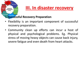 III. In disaster recovery
1. Successful Recovery Preparation
• Flexibility is an important component of successful
recovery preparation.
• Community clean up efforts can incur a host of
physical and psychological problems. Eg. Physical
stress of moving heavy objects can cause back injury,
severe fatigue and even death from heart attacks.
 