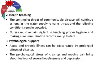 2. Health teaching
• The continuing threat of communicable disease will continue
as long as the water supply remains threat and the relieving
conditions remain crowded.
• Nurses must remain vigilant in teaching proper hygiene and
making sure immunization records are up to date.
3. Psychological support
• Acute and chronic illness can be exacerbated by prolonged
effects of disaster.
• The psychological stress of cleanup and moving can bring
about feelings of severe hopelessness and depression.
 