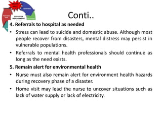 Conti..
4. Referrals to hospital as needed
• Stress can lead to suicide and domestic abuse. Although most
people recover from disasters, mental distress may persist in
vulnerable populations.
• Referrals to mental health professionals should continue as
long as the need exists.
5. Remain alert for environmental health
• Nurse must also remain alert for environment health hazards
during recovery phase of a disaster.
• Home visit may lead the nurse to uncover situations such as
lack of water supply or lack of electricity.
 